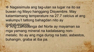  Nagsisimula ang tag-ulan sa lugar na ito sa
buwan ng Mayo hanggang Disyembre. May
katamtamang temperature na 27.7 celcius at ang
walumpu’t tatlong bahagdan nito ay
mahalumigmig.
 Ang Zamboanga del Norte ay mayaman sa
mga yamang mineral na kadalasang non-
metalic. Ito ay ang mga durog na bato, asbestos,
buhangin, graba at iba pa.
 