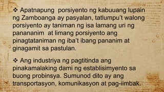  Apatnapung porsiyento ng kabuuang lupain
ng Zamboanga ay pasyalan, tatlumpu’t walong
porsiyento ay taniman ng isa lamang uri ng
panananim at limang porsiyento ang
pinagtataniman ng iba’t ibang pananim at
ginagamit sa pastulan.
 Ang industriya ng pagtitinda ang
pinakamalaking dami ng establisimyento sa
buong probinsya. Sumunod dito ay ang
transportasyon, komunikasyon at pag-iimbak.
 