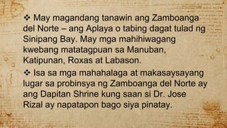  May magandang tanawin ang Zamboanga
del Norte – ang Aplaya o tabing dagat tulad ng
Sinipang Bay. May mga mahihiwagang
kwebang matatagpuan sa Manuban,
Katipunan, Roxas at Labason.
 Isa sa mga mahahalaga at makasaysayang
lugar sa probinsya ng Zamboanga del Norte ay
ang Dapitan Shrine kung saan si Dr. Jose
Rizal ay napatapon bago siya pinatay.
 