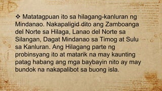  Matatagpuan ito sa hilagang-kanluran ng
Mindanao. Nakapaligid dito ang Zamboanga
del Norte sa Hilaga, Lanao del Norte sa
Silangan, Dagat Mindanao sa Timog at Sulu
sa Kanluran. Ang Hilagang parte ng
probinsyang ito at matarik na may kaunting
patag habang ang mga baybayin nito ay may
bundok na nakapalibot sa buong isla.
 