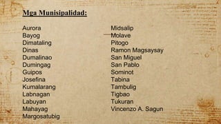 Mga Munisipalidad:
Aurora Midsalip
Bayog Molave
Dimataling Pitogo
Dinas Ramon Magsaysay
Dumalinao San Miguel
Dumingag San Pablo
Guipos Sominot
Josefina Tabina
Kumalarang Tambulig
Labnagan Tigbao
Labuyan Tukuran
Mahayag Vincenzo A. Sagun
Margosatubig
 