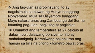  Ang tag-ulan sa probinsyang ito ay
nagsisimula sa buwan ng Hunyo hanggang
Nobyembre. Mula sa Disyembre hanggang
Mayo nakararanas ang Zamboanga del Sur na
kaunting pag-ulan, pagkulog at pagkidlat.
 Umaabot ang temperatura sa 27 celcius at
dalawmpu’t dalawang porsiyento nito ay
mahalumigmig. Karaniwang pakanluran ang
hangin sa bilis na pitong kilometro bawat oras.
 