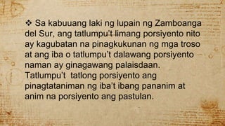 Sa kabuuang laki ng lupain ng Zamboanga
del Sur, ang tatlumpu’t limang porsiyento nito
ay kagubatan na pinagkukunan ng mga troso
at ang iba o tatlumpu’t dalawang porsiyento
naman ay ginagawang palaisdaan.
Tatlumpu’t tatlong porsiyento ang
pinagtataniman ng iba’t ibang pananim at
anim na porsiyento ang pastulan.
 