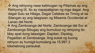  Ang rehiyong nasa katimugan ng Pilipinas ay ang
Rehiyong IX. Ito ay napapaligiran ng mga dagat. Ang
dagat Sulu sa Hilaga, Dagat Celebes sa Timog at sa
Silangan ay ang lalagiwan ng Misamis Occidental at
Lanao del Norte.
 Ang Zamboanga del Norte, Zamboanga del Sur at
Zamboanga Sibugay ang bumubuo ng rehiyong ito.
May apat itong lalawigan: Dapitan, Dipolog,
Pagadian at Zamboanga. Ang sukat ng buong
rehiyon ay humigit-kumulang sa 15,997.3
kilometrong parisukat.
 