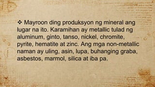  Mayroon ding produksyon ng mineral ang
lugar na ito. Karamihan ay metallic tulad ng
aluminum, ginto, tanso, nickel, chromite,
pyrite, hematite at zinc. Ang mga non-metallic
naman ay uling, asin, lupa, buhanging graba,
asbestos, marmol, silica at iba pa.
 