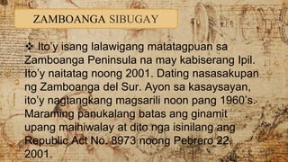 ZAMBOANGA SIBUGAY
 Ito’y isang lalawigang matatagpuan sa
Zamboanga Peninsula na may kabiserang Ipil.
Ito’y naitatag noong 2001. Dating nasasakupan
ng Zamboanga del Sur. Ayon sa kasaysayan,
ito’y nagtangkang magsarili noon pang 1960’s.
Maraming panukalang batas ang ginamit
upang maihiwalay at dito nga isinilang ang
Republic Act No. 8973 noong Pebrero 22,
2001.
 