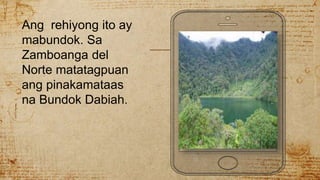 Ang rehiyong ito ay
mabundok. Sa
Zamboanga del
Norte matatagpuan
ang pinakamataas
na Bundok Dabiah.
 