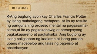 Ang bugtong ayon kay Charles Francis Potter
ay isang mahalagang metapora, at ito ay resulta
ng pangunahing proseso mental na pagsasama-
sama,at ito ay pagkakahawig at persepsyong
pagkakapareho at pagkakaiba. Ang bugtong ay
isang paligsahan ng kaalamn at isang paraan
upang madebelop ang talas ng pag-iisip at
obserbasyon.
BUGTONG
 