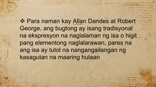  Para naman kay Allan Dandes at Robert
George, ang bugtong ay isang tradisyonal
na ekspresyon na naglalaman ng isa o higit
pang elementong naglalarawan, pares na
ang isa ay tutol na nangangailangan ng
kasagutan na maaring hulaan
 