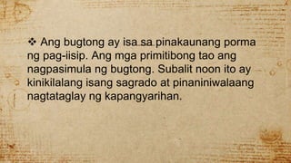  Ang bugtong ay isa sa pinakaunang porma
ng pag-iisip. Ang mga primitibong tao ang
nagpasimula ng bugtong. Subalit noon ito ay
kinikilalang isang sagrado at pinaniniwalaang
nagtataglay ng kapangyarihan.
 