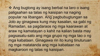  Ang bugtong ay isang berbal na laro o isang
paligsahan sa talas ng kaisipan na naging
popular na libangan. Ang pagbubugtungan sa
Jolo ay ginagawa kung may kasalan, sa gabi ng
Ramadan, sa pagdaraos ng mga kaarawan at
araw ng kamatayan o kahit na kalian basta may
pagsasalu-salo ang mga grupo ng mga tao o ng
mga kabataan. Ginagawa rin ito kung tinuturuan
ng mga matatanda ang mga kabataan na
magkaroon ng talas ng kaisipan.
 