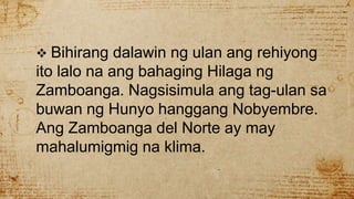  Bihirang dalawin ng ulan ang rehiyong
ito lalo na ang bahaging Hilaga ng
Zamboanga. Nagsisimula ang tag-ulan sa
buwan ng Hunyo hanggang Nobyembre.
Ang Zamboanga del Norte ay may
mahalumigmig na klima.
 