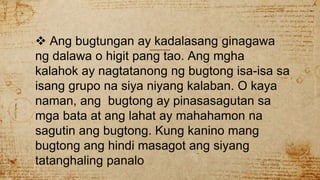  Ang bugtungan ay kadalasang ginagawa
ng dalawa o higit pang tao. Ang mgha
kalahok ay nagtatanong ng bugtong isa-isa sa
isang grupo na siya niyang kalaban. O kaya
naman, ang bugtong ay pinasasagutan sa
mga bata at ang lahat ay mahahamon na
sagutin ang bugtong. Kung kanino mang
bugtong ang hindi masagot ang siyang
tatanghaling panalo
 