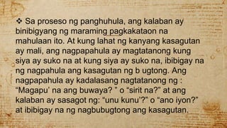  Sa proseso ng panghuhula, ang kalaban ay
binibigyang ng maraming pagkakataon na
mahulaan ito. At kung lahat ng kanyang kasagutan
ay mali, ang nagpapahula ay magtatanong kung
siya ay suko na at kung siya ay suko na, ibibigay na
ng nagpahula ang kasagutan ng b ugtong. Ang
nagpapahula ay kadalasang nagtatanong ng :
“Magapu’ na ang buwaya? ” o “sirit na?” at ang
kalaban ay sasagot ng: “unu kunu’?” o “ano iyon?”
at ibibigay na ng nagbubugtong ang kasagutan.
 