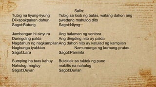 Salin:
Tubig na liyung-liyung Tubig sa loob ng butas, walang dahon ang
Di’kapakpakan dahun pwedeng mahulog dito
Sagot:Butung Sagot:Niyog
Jambangan hi sinyura Ang halaman ng sentora
Duringding palda Ang dingding nito ay palda
Nagdahun ng nagkampilanAng dahon nito ay katulad ng kampilan
Nagbunga iyukkian Namumunga ng kurbang prutas
Sagot:Lara Sagot:Paminta
Sumping ha taas kahuy Bulaklak sa tuktok ng puno
Nahulog magtuy mabilis na nahulog
Sagot:Duyan Sagot:Durian
 