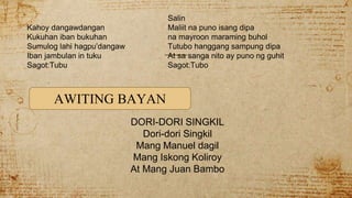 Salin
Kahoy dangawdangan Maliit na puno isang dipa
Kukuhan iban bukuhan na mayroon maraming buhol
Sumulog lahi hagpu’dangaw Tutubo hanggang sampung dipa
Iban jambulan in tuku At sa sanga nito ay puno ng guhit
Sagot:Tubu Sagot:Tubo
DORI-DORI SINGKIL
Dori-dori Singkil
Mang Manuel dagil
Mang Iskong Koliroy
At Mang Juan Bambo
AWITING BAYAN
 