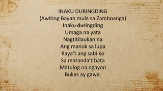 INAKU DURINGDING
(Awiting Bayan mula sa Zamboanga)
Inaku duringding
Umaga na yata
Nagtitilaukan na
Ang manok sa lupa
Kaya’t ang sabi ko
Sa matanda’t bata
Matulog na ngayon
Bukas ay gawa.
 