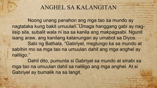 ANGHEL SA KALANGITAN
Noong unang panahon ang mga tao sa mundo ay
nagtataka kung bakit umuulan. Umaga hanggang gabi ay nag-
iisip sila, subalit wala ni isa sa kanila ang makpagsabi. Ngunit
isang araw, ang kanilang katanungan ay umabot sa Diyos.
Sabi ng Bathala, “Gabriyel, msgtungo ka sa mundo at
sabihin mo sa mga tao na umuulan dahil ang mga anghel ay
naliligo.”
Dahil dito, pumunta si Gabriyel sa mundo at sinabi sa
mga tao na umuulan dahil sa naliligo ang mga anghel. At si
Gabriyel ay bumalik na sa langit.
 