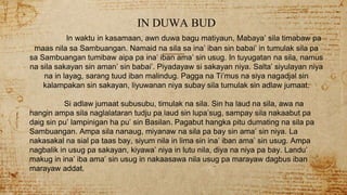 IN DUWA BUD
In waktu in kasamaan, awn duwa bagu matiyaun, Mabaya’ sila timabaw pa
maas nila sa Sambuangan. Namaid na sila sa ina’ iban sin babai’ in tumulak sila pa
sa Sambuangan tumibaw aipa pa ina’ iban ama’ sin usug. In tuyugatan na sila, namus
na sila sakayan sin aman’ sin babai’. Piyadayaw si sakayan niya. Salta’ siyulayan niya
na in layag, sarang tuud iban malindug. Pagga na Ti’mus na siya nagadjal sin
kalampakan sin sakayan, liyuwanan niya subay sila tumulak sin adlaw jumaat.
Si adlaw jumaat subusubu, timulak na sila. Sin ha laud na sila, awa na
hangin ampa sila naglalataran tudju pa laud sin lupa’sug, sampay sila nakaabut pa
daig sin pu’ lampinigan ha pu’ sin Basilan. Pagabut hangka pitu dumating na sila pa
Sambuangan. Ampa sila nanaug, miyanaw na sila pa bay sin ama’ sin niya. La
nakasakal na sial pa taas bay, siyum nila in lima sin ina’ iban ama’ sin usug. Ampa
nagbalik in usug pa sakayan, kiyawa’ niya in lutu nila, diya na niya pa bay. Landu’
makug in ina’ iba ama’ sin usug in nakaasawa nila usug pa marayaw dagbus iban
marayaw addat.
 