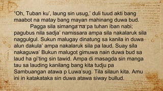 “Oh, Tuban ku’, laung sin usug,’ duli tuud akti bang
maabot na matay bang mayan mahinang duwa bud.
Pagga sila simanga na pa tuhan iban nabi;
pagubus nila sadja’ namissara ampa sila nakalaruk sila
naggulgul. Sukun malugay dinatung sa kanila in duwa
alun dakula’ ampa nakalaruk sila pa laud. Suay sila
nakaguwa’ Bukun malugot gimuwa nain duwa bud sa
laud ha gi’ting sin tawid. Ampa di masagda sin manga
tau sa lauding kanilang bang kita tudju pa
Sambuangan atawa p Luwa’sug. Tila silaun kita. Amu
ini in katakataka sin duwa atawa siway bullud.
 