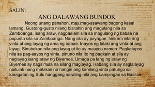 SALIN:
ANG DALAWANG BUNDOK
Noong unang panahon, may mag-asawang bagong kasal
lamang. Gustong-gusto nilang bisitahin ang magulang nila sa
Zamboanga. Isang araw, nagpaalam sila sa magulang ng babae na
pupunta sila sa Zamboanga. Nang sila ay payagan, hiniram nila ang
vinta at ang layag ng ama ng babae. Inayos ng lalaki ang vinta at ang
layag. Sinubukan nila ang layag at ito ay maayos naman. Pagkatapos
nila sa pag-aayos ng vinta, pinuno nila ito ng pagkain at sila ay
naglayag isang araw ng Biyernes. Umaga pa lang ng araw ng
Biyernes ay nagsimula na silang maglayag. Habang sila ay naglalayag
naitulak nang malakas na hangin ang kanilang vinta patungo sa
karagatan ng Sulu hanggang narating nila ang Lampingan sa Basilan.
 
