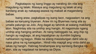Pagkatapos ng isang linggo ay narating din nila ang
magulang ng lalaki. Masaya ang magulang ng lalaki at ang
kanilang anak ay nakapag-asawa ng mabait at magandang
babae.
Isang araw, pagkalipas ng isang taon, nagpaalam na ang
babae sa kanyang biyenan. Araw rin ng Biyernes nang sila ay
umalis patungo sa Jolo. Ang dagat ay tahimik at walang makitang
alon. Naghintay sila na umihip ang hangin. At nagsimula ngang
umihip ang hanging amihan. At nang hatinggabi na, ang ihip ng
hangin ay nagbago, at ang kapaligiran ay dumilim biglang
nahkaroon ng bagyo. Wala na silang masisilungan dahil sila ay
nasa gitna na ng karagatan.. Hindi nila mapigil ang vinta dahil sa
lakas ng hangin. Habnag hinahampas ang kanilang Bangka ng
alon, sila ay nagdasal na lamang sa Diyos.
 