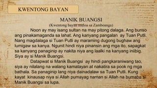 KWENTONG BAYAN
MANIK BUANGSI
(Kwentong bayan muloa sa Zamboanga)
Noon ay may isang sultan na may pitong dalaga. Ang bunso
ang pinakamaganda sa lahat. Ang kanyang pangalan ay Tuan Putli.
Nang magdalaga si Tuan Putli ay maraming dugong bughaw ang
lumigaw sa kanya. Ngunit hindi niya pinansin ang mga ito, sapagkat
sa kanyang panaginip ay nakita niya ang laalki na kanyang iniibig.
Siya ay si Manik Buangsi.
Datapwat si Manik Buangsi ay hindi pangkaraniwang tao,
siya ay nilalang na walang kamatayan at nakatira sa pook ng mga
bathala. Sa panaginip lang niya dainadalaw sa Tuan Putli. Kung
kayat kinausap niya si Allah pumayag naman si Allah na bumaba si
Manik Buangsi sa lupa.
 