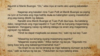 Ngumiti si Manik Buangsi. “Oo,” wika niya at narito ako upang pakasalan
ka.”
Naganap ang kasalan nina Tuan Putli at Manik Buangsi sa piging
na iyon at bumaba ang mga bathla mula sa kalangitan upang masaksihan
ang pag-iisang dibdib ng dalawa.
Nanatili sina Manik Buangsi at Tuan Putli dsa lupa. Sa kabilang
dako, nangimbulo ang mga kapatid ni Tuan Putli sa kanyang magandang
kapalaran. Hanggang naisip ng tatlong dalaga na sirain ang magandang
ugnayan ng dalawa.
“Hindi ka dapat magtiwala sa asawa mo,” sabi ng isa kay Tuan
Putli.
“Maaaring isa lamang siyang masamang espiritu!”
“Maganda siyang lalaki.” Wika naman ng isa pa. “Sigurado mo
bang ikaw lang ang babaengcminamahal niya?”
“Sa tingin ko ay isa ka lamang sa mga babaeng dumaan sa buhay
niya,” sabi sa kanya ng isa pa, “ Paluluhain ka niya balang araw.
 
