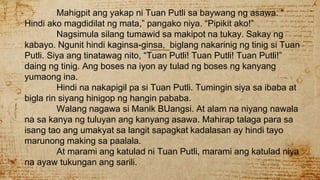 Mahigpit ang yakap ni Tuan Putli sa baywang ng asawa. “
Hindi ako magdidilat ng mata,” pangako niya. “Pipikit ako!”
Nagsimula silang tumawid sa makipot na tukay. Sakay ng
kabayo. Ngunit hindi kaginsa-ginsa, biglang nakarinig ng tinig si Tuan
Putli. Siya ang tinatawag nito, “Tuan Putli! Tuan Putli! Tuan Putli!”
daing ng tinig. Ang boses na iyon ay tulad ng boses ng kanyang
yumaong ina.
Hindi na nakapigil pa si Tuan Putli. Tumingin siya sa ibaba at
bigla rin siyang hinigop ng hangin pababa.
Walang nagawa si Manik BUangsi. At alam na niyang nawala
na sa kanya ng tuluyan ang kanyang asawa. Mahirap talaga para sa
isang tao ang umakyat sa langit sapagkat kadalasan ay hindi tayo
marunong making sa paalala.
At marami ang katulad ni Tuan Putli, marami ang katulad niya
na ayaw tukungan ang sarili.
 