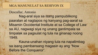 MGA MANUNULAT SA REHIYON IX
Descallar, Antonio
Nag-aral siya sa isang pampublikong
paaralan at nagtapos ng kanyang pag-aaral sa
Misamin Occidental Institute at sa College of Law
sa AU, nagwagi siya ng unang gantimpala sa
timpalak sa pagsulat ng tula na ginanap noong
1949.
Kauna-unahan niyang tula na napalimbag
sa isang pambansang magasin ay ang “Now
Before the Conqueror”.
 