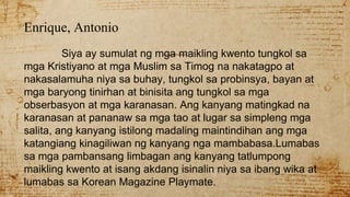 Enrique, Antonio
Siya ay sumulat ng mga maikling kwento tungkol sa
mga Kristiyano at mga Muslim sa Timog na nakatagpo at
nakasalamuha niya sa buhay, tungkol sa probinsya, bayan at
mga baryong tinirhan at binisita ang tungkol sa mga
obserbasyon at mga karanasan. Ang kanyang matingkad na
karanasan at pananaw sa mga tao at lugar sa simpleng mga
salita, ang kanyang istilong madaling maintindihan ang mga
katangiang kinagiliwan ng kanyang nga mambabasa.Lumabas
sa mga pambansang limbagan ang kanyang tatlumpong
maikling kwento at isang akdang isinalin niya sa ibang wika at
lumabas sa Korean Magazine Playmate.
 
