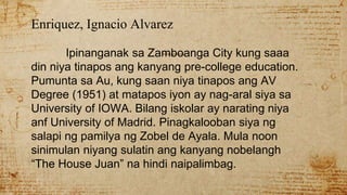 Enriquez, Ignacio Alvarez
Ipinanganak sa Zamboanga City kung saaa
din niya tinapos ang kanyang pre-college education.
Pumunta sa Au, kung saan niya tinapos ang AV
Degree (1951) at matapos iyon ay nag-aral siya sa
University of IOWA. Bilang iskolar ay narating niya
anf University of Madrid. Pinagkalooban siya ng
salapi ng pamilya ng Zobel de Ayala. Mula noon
sinimulan niyang sulatin ang kanyang nobelangh
“The House Juan” na hindi naipalimbag.
 