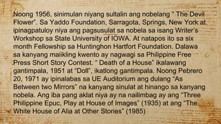Noong 1956, sinimulan niyang sultalin ang nobelang “ The Devil
Flower”. Sa Yaddo Foundation, Sarragota, Springs, New York at
ipinagpatuloy niya ang pagsusulat sa nobela sa isang Writer’s
Workshop sa State University of IOWA. At natapos ito sa six
month Fellowship sa Huntinghon Hartfort Foundation. Dalawa
sa kanyang maiikling kwento ay nagwagi sa Philippine Free
Press Short Story Contest. “ Death of a House” ikalawang
gantimpala, 1951 at “Doll”, ikatlong gantimpala. Noong Pebrero
20, 1971 ay ipinalabas sa UE Auditorium ang dulang “As
Between two Mirrors” na kanyang sinulat at hinango sa kanyang
nobela. Ang iba pang aklat niya ay na nailimbag ay ang “Three
Philippine Epuc, Play at House of Images” (1935) at ang “The
White House of Alia at Other Stories” (1985)
 
