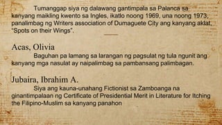 Tumanggap siya ng dalawang gantimpala sa Palanca sa
kanyang maikling kwento sa Ingles, ikatlo noong 1969, una noong 1973,
panalimbag ng Writers association of Dumaguete City ang kanyang aklat,
“Spots on their Wings”.
Acas, Olivia
Baguhan pa lamang sa larangan ng pagsulat ng tula ngunit ang
kanyang mga nasulat ay naipalimbag sa pambansang palimbagan.
Jubaira, Ibrahim A.
Siya ang kauna-unahang Fictionist sa Zamboanga na
ginantimpalaan ng Certificate of Presidential Merit in Literature for Itching
the Filipino-Muslim sa kanyang panahon
 