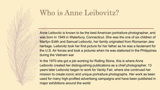 Who is Anne Leibovitz?
Anne Leibovitz is known to be the best American portraiture photographer, and
was born in 1949 in Waterbury, Connecticut. She was the one of six children of
Marilyn Edith and Samuel Leibovitz, her family originated from Romanian Jew
heritage. Leibovitz took her first picture for her father as he was a lieutenant for
the U.S. Air forces and took a pictures when he was stationed in the Philippines
during the Vietnam war
In the 1970 she got a job working for Rolling Stone, this is where Anne
Leibovitz created her distinguishing publications as a chief photographer. 13
years later Leibovitz began to work for Vanity Fair, where she continued her
mission to create iconic and unique portraiture photographs. Her work as been
used for many high-profiled advertising campaigns and have been published in
major exhibitions around the world
 