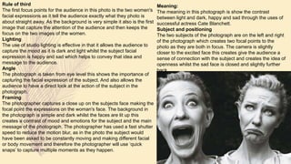 Meaning:
The meaning in this photograph is show the contrast
between light and dark, happy and sad through the uses of
successful actress Cate Blanchett.
Subject and positioning
The two subjects of the photograph are on the left and right
of the photograph which creates two focal points to the
photo as they are both in focus. The camera is slightly
closer to the excited face this creates give the audience a
sense of connection with the subject and creates the idea of
openness whilst the sad face is closed and slightly further
back.
Rule of third
The first focus points for the audience in this photo is the two women's
facial expressions as it tell the audience exactly what they photo is
about straight away. As the background is very simple it also is the first
image that capture the attention of the audience and then keeps the
focus on the two images of the women.
Lighting
The use of studio lighting is effective in that it allows the audience to
capture the mood as it is dark and light whilst the subject facial
expression is happy and sad which helps to convey that idea and
message to the audience.
Angle
The photograph is taken from eye level this shows the importance of
capturing the facial expression of the subject. And also allows the
audience to have a direct look at the action of the subject in the
photograph.
Framing
The photographer captures a close up on the subjects face making the
focal point the expressions on the woman's face. The background in
the photograph is simple and dark whilst the faces are lit up this
creates a contrast of mood and emotions for the subject and the main
message of the photograph. The photographer has used a fast shutter
speed to reduce the motion blur, as in the photo the subject would
have been asked to be constantly moving and making different facial
or body movement and therefore the photographer will use ‘quick
snaps’ to capture multiple moments as they happen.
 