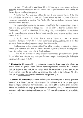 No meu 13º aniversário recebi um diário de presente, a quem passei a chamar
Kitty (6). Foi neste diário que descrevi tudo o que se passou durante esse tempo, no
Anexo Secreto e sobre mim mesma.
A família Van Pels (pai, mãe e filho) foi para lá uma semana depois. O Sr. Van
Pels trabalhava na empresa do meu pai. Em novembro de 1942, chegou uma oitava
pessoa ao esconderijo, o dentista Fritz Pfeffer (7). Ficamos todos a morar no Anexo
Secreto durante dois anos.
No esconderijo tínhamos de nos manter em silêncio, frequentemente sentíamos e,
bem ou mal, passávamos o tempo uns com os outros. Fomos ajudados pelos
funcionários do escritório - Johannes, Victor, Miep e Bep. Esses ajudantes tratavam não
só de trazer alimentos, roupas e livros, como também eram o nosso contato com o
mundo exterior.
A 4 de agosto de 1944 fomos presos juntamente com os nossos
ajudantes Johannes e Victor. Nós fomos deportados para Auschwitz (8) e os dois
ajudantes foram enviados para outro campo de concentração.
Imediatamente após a nossa prisão, Miep e Bep resgatam o meu diário e outros
papéis que deixamos para trás no Anexo Secreto. Apesar de intensas investigações,
nunca ficou claro como o esconderijo foi descoberto.
O meu pai foi o único das oito pessoas do esconderijo que sobreviveu à guerra.
Eu e a minha irmã morremos de doença e fome no campo de concentração de Bergen-
Belsen, em fevereiro de 1945.
O Holocausto foi o genocídio ou assassinato em massa de cerca de seis milhões de
judeus durante a Segunda Guerra Mundial, no maior genocídio do século XX. Dos nove
milhões de judeus que residiam na Europa antes do Holocausto, cerca de dois terços
foram mortos; mais de um milhão de crianças, dois milhões de mulheres (9) e três
milhões de homens judeus morreram durante este período (10).
Os campos de concentração foram criados para enviarem para lá presos que eram
submetidos a trabalho escravo até morrerem de exaustão, de fome ou por alguma
doença. Alguns morreram por fuzilamentos em massa (11) e outros eram enviados,
através de comboios de carga, para campos de extermínio, onde, se sobrevivessem à
viagem, a maioria era morta em câmaras de gás (12) e depois colocada nos crematórios
(13).
 