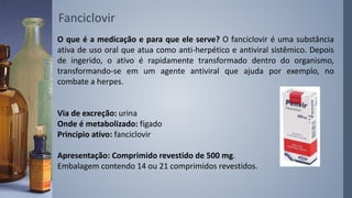 O que é a medicação e para que ele serve? O fanciclovir é uma substância
ativa de uso oral que atua como anti-herpético e antiviral sistêmico. Depois
de ingerido, o ativo é rapidamente transformado dentro do organismo,
transformando-se em um agente antiviral que ajuda por exemplo, no
combate a herpes.
Via de excreção: urina
Onde é metabolizado: fígado
Principio ativo: fanciclovir
Apresentação: Comprimido revestido de 500 mg.
Embalagem contendo 14 ou 21 comprimidos revestidos.
Fanciclovir
 