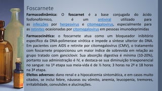 Foscarnete
Farmacodinâmica: O foscarnet é a base conjugada do ácido
fosfonofórmico, é um antiviral utilizado para
as infecções por herpesvírus e citomegalovírus, especialmente para
as retinites ocasionadas por citomegalovírus em pessoas imunodeprimidas
Farmacocinética: o foscarnete atua como um bloqueador inibitório
específico da DNA-polimerase virótica e impede a síntese ulterior do DNA.
Em pacientes com AIDS e retinite por citomegalovírus (CMV), o tratamento
com foscarnete proporcionou um maior índice de sobrevida em relação ao
grupo tratado com ganciclovir. Sua absorção digestiva é mínima (10-20%),
portanto sua administração é IV, e destaca-se sua diminuição triexponencial
no sangue: na 1ª etapa sua meia-vida é de ½ hora; 3 horas na 2ª e 18 horas
na 3ª etapa.
Efeitos adversos: dano renal e a hipocalcemia sintomática, e em casos muito
citados, se inclui febre, náuseas ou vômito, anemia, leucopenia, tremores,
irritabilidade, convulsões e alucinações.
 