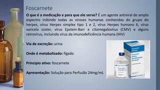 O que é a medicação e para que ele serve? É um agente antiviral de amplo
espectro inibindo todas as viroses humanas conhecidas do grupo do
herpes, vírus Herpes simplex tipo 1 e 2, vírus Herpes humano 6, vírus
varicela zoster, vírus Epstein-Barr e citomegalovírus (CMV) e alguns
retrovírus, incluindo vírus da imunodeficiência humana (HIV)
Via de excreção: urina
Onde é metabolizado: fígado
Principio ativo: foscarnete
Apresentação: Solução para Perfusão 24mg/mL
Foscarnete
 