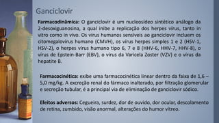 Ganciclovir
Farmacodinâmica: O ganciclovir é um nucleosídeo sintético análogo da
2-desoxiguanosina, a qual inibe a replicação dos herpes vírus, tanto in
vitro como in vivo. Os vírus humanos sensíveis ao ganciclovir incluem os
citomegalovírus humano (CMVH), os vírus herpes simples 1 e 2 (HSV-1,
HSV-2), o herpes vírus humano tipo 6, 7 e 8 (HHV-6, HHV-7, HHV-8), o
vírus de Epstein-Barr (EBV), o vírus da Varicela Zoster (VZV) e o vírus da
hepatite B.
Farmacocinética: exibe uma farmacocinética linear dentro da faixa de 1,6 –
5,0 mg/kg. A excreção renal do fármaco inalterado, por filtração glomerular
e secreção tubular, é a principal via de eliminação de ganciclovir sódico.
Efeitos adversos: Cegueira, surdez, dor de ouvido, dor ocular, descolamento
de retina, zumbido, visão anormal, alterações do humor vítreo.
 