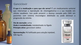 O que é a medicação e para que ele serve? É um medicamento antiviral
que interrompe a reprodução do citomegalovírus e a sua invasão em
células saudáveis. Isso pode prevenir a doença causada pelo CMV em
pacientes com sistema imunológico debilitado ou pode diminuir a
progressão da retinite.
Via de excreção: urina
Onde é metabolizado: metabolizado no figado
Principio ativo: ganciclovir sódico
Apresentação: Pó liofilizado para solução injetável,
500 mg:mL
Ganciclovir
 