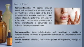 Penciclovir
Farmacodinâmica: O agente antiviral
Penciclovir tem atividade inibitória contra
os vírus Herpes simplex tipos 1 (HSV-1) e 2
(HSV-2) e vírus Varicela zoster (VZV). Nas
células infectadas pelo vírus, o Penciclovir
é fosforilado pela timidina quinase para a
forma monofosfato e convertido até
trifosfato pelas quinases celulares.
Farmacocinética: Após administração oral, fanciclovir é rápido e
extensivamente absorvido e rapidamente convertido ao componente ativo,
penciclovir.
Efeitos adversos: ardência, sensação de picada, formigamento, inchaço ou
coceira.
 