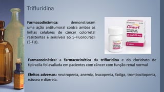 Trifluridina
Farmacodinâmica: demonstraram
uma ação antitumoral contra ambas as
linhas celulares de câncer colorretal
resistentes e sensíveis ao 5-Fluorouracil
(5-FU).
Farmacocinética: a farmacocinética da trifluridina e do cloridrato de
tipiracila foi avaliada em pacientes com câncer com função renal normal
Efeitos adversos: neutropenia, anemia, leucopenia, fadiga, trombocitopenia,
náusea e diarreia.
 