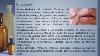 Valaciclovir
Farmacodinâmica: O antiviral Cloridrato de
Valaciclovir é o éster L-valina do aciclovir, um
nucleosídeo análogo da guanina. No homem, o
Cloridrato de Valaciclovir é rápida e quase
completamente convertido em aciclovir e valina,
provavelmente, pela enzima Cloridrato de
Valaciclovir hidrolase.
Farmacocinética: O aciclovir é um inibidor específico do herpes-vírus e
possui atividade in vitro contra os vírus do herpes simples (VHS) tipo 1 e tipo
2, o vírus da varicela-zóster (VVZ), o citomegalovírus (CMV), o vírus de
Epstein-Barr (VEB) e o herpes-vírus humano tipo 6 (HVH-6). O aciclovir, uma
vez fosforilado na forma ativa de trifosfato, inibe a síntese de DNA dos
herpes-vírus.
Efeitos adversos : Vertigem, confusão, alucinação, redução do nível de
consciência; desconforto abdominal, vômito, diarreia; prurido; insuficiência
renal.
 