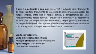 O que é a medicação e para que ele serve? É indicado para:- tratamento
de herpes-zóster;- tratamento de infecções de pele e mucosa causadas por
herpes simples, entre elas o herpes genital, e darecorrência (ou seja,
reaparecimento) dessas doenças;- prevenção (e eliminação) da recorrência
de infecções por herpes simples, entre elas o herpes genital;- tratamento
de herpes labial (vesículas).- prevenção da infecção e da doença causadas
por citomegalovírus em pacientes submetidos a transplante.
Via de excreção: urina
Onde é metabolizado: no figado
Principio ativo: cloridrato de Valaciclovir
Apresentação: Frasco com 60
comprimidos revestidos.
 