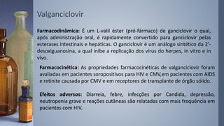Valganciclovir
Farmacodinâmica: É um L-valil éster (pró-fármaco) de ganciclovir o qual,
após administração oral, é rapidamente convertido para ganciclovir pelas
esterases intestinais e hepáticas. O ganciclovir é um análogo sintético da 2’-
desoxiguanosina, a qual inibe a replicação dos vírus do herpes, in vitro e in
vivo.
Farmacocinética: As propriedades farmacocinéticas de valganciclovir foram
avaliadas em pacientes soropositivos para HIV e CMV,em pacientes com AIDS
e retinite causada por CMV e em receptores de transplante de órgão sólido.
Efeitos adversos: Diarreia, febre, infecções por Candida, depressão,
neutropenia grave e reações cutâneas são relatadas com mais frequência em
pacientes com HIV.
 