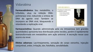 Vidarabina
Farmacodinâmica: Seu metabólito, o
trifosfato, atua na inibição DNA-
polimerase viral, reduzindo a síntese de
DNA do agente viral. Também se
incorpora ao DNA viral, bloqueando e
retardando a replicação viral.
Farmacocinética: Quando administrada pela via intravenosa (em grandes
quantidades) apresenta boa distribuição pelos tecidos, porém é rapidamente
biotransformada em metabólitos sem ação antiviral. A excreção nesse caso
ocorre via renal.
Efeitos adversos: Lacrimejamento, sensação de corpo estranho, injecção
conjuntival, ardor, irritação, dor, fotofobia, sensibilidade.
 