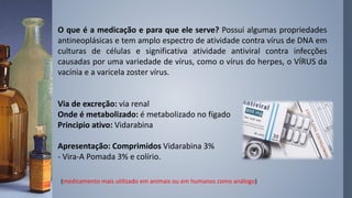 O que é a medicação e para que ele serve? Possui algumas propriedades
antineoplásicas e tem amplo espectro de atividade contra vírus de DNA em
culturas de células e significativa atividade antiviral contra infecções
causadas por uma variedade de vírus, como o vírus do herpes, o VÍRUS da
vacínia e a varicela zoster vírus.
Via de excreção: via renal
Onde é metabolizado: é metabolizado no fígado
Principio ativo: Vidarabina
Apresentação: Comprimidos Vidarabina 3%
- Vira-A Pomada 3% e colírio.
(medicamento mais utilizado em animais ou em humanos como análogo)
 