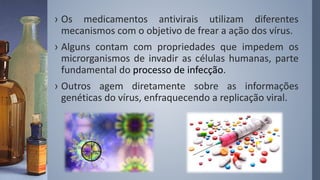 › Os medicamentos antivirais utilizam diferentes
mecanismos com o objetivo de frear a ação dos vírus.
› Alguns contam com propriedades que impedem os
microrganismos de invadir as células humanas, parte
fundamental do processo de infecção.
› Outros agem diretamente sobre as informações
genéticas do vírus, enfraquecendo a replicação viral.
 